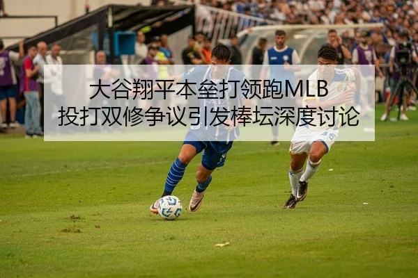 大谷翔平本垒打领跑MLB 投打双修争议引发棒坛深度讨论（Kaiyuan）