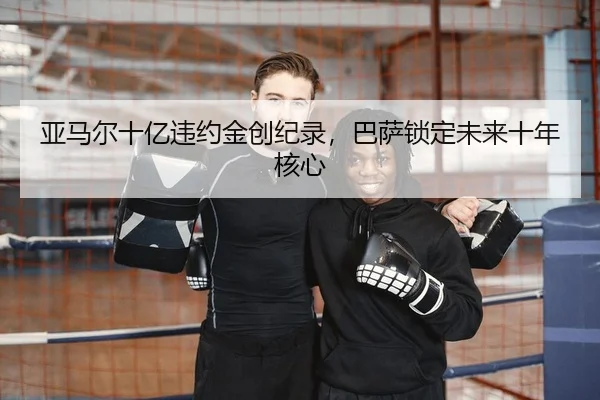 亚马尔十亿违约金创纪录，巴萨锁定未来十年核心（Kaiyuan）